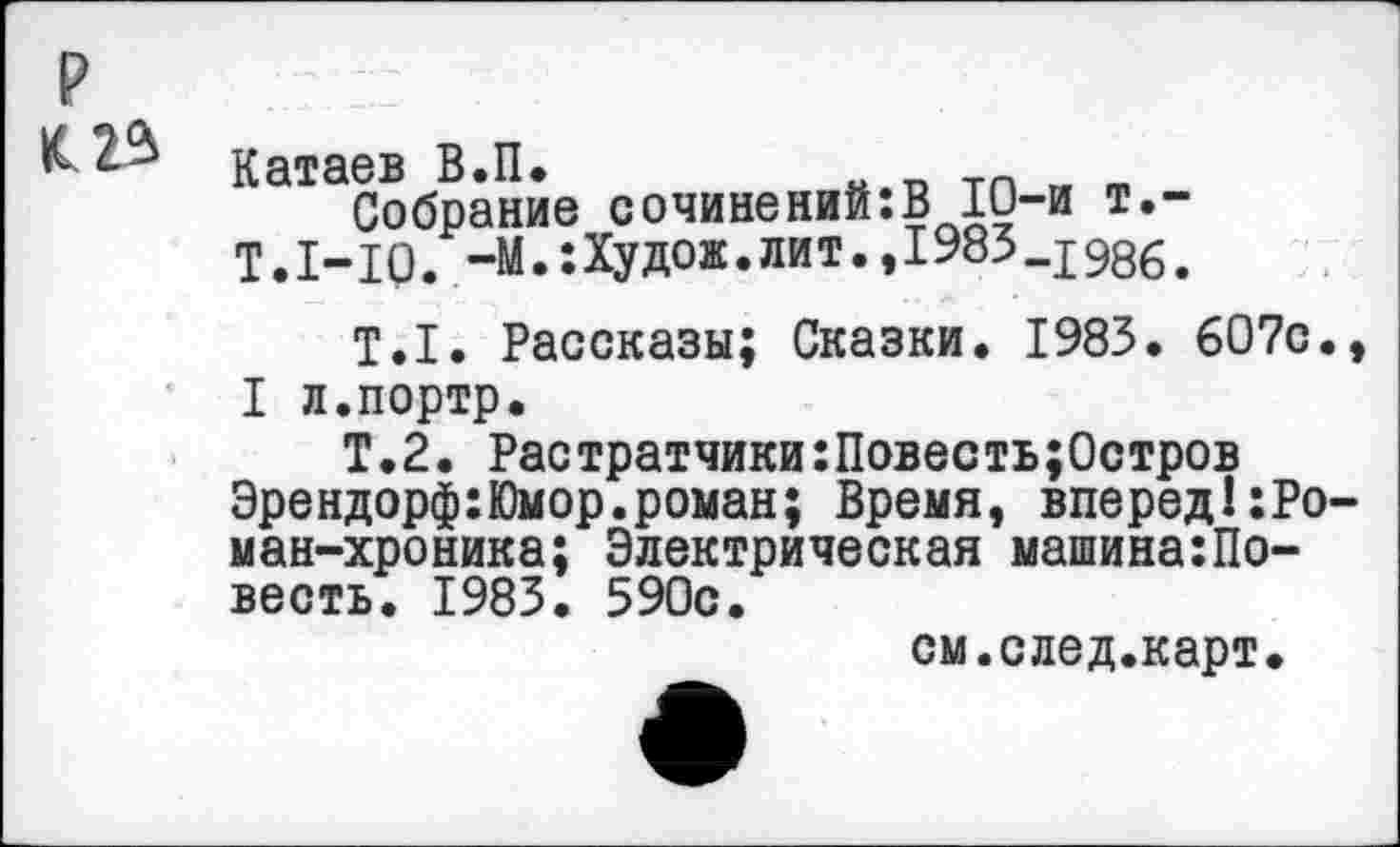 ﻿р
Катаев В.П.
Собрание сочинений:В 10-и т.-
Т.1-10. -М.:Худож.лит.,1983_198б>
Т.1. Рассказы; Сказки. 1983. 607с., I л.портр.
Т.2. Растратчики:Повесть;0стров Эрендорф:Юмор.роман; Время, вперед!:Ро-ман-хроника; Электрическая машина:Повесть. 1983. 590с.
см.след.карт.